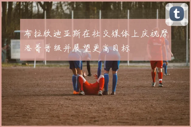 布拉欣迪亚斯在社交媒体上庆祝摩洛哥晋级并展望更高目标
