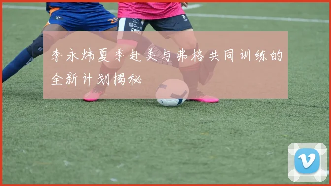 李永炜夏季赴美与弗格共同训练的全新计划揭秘