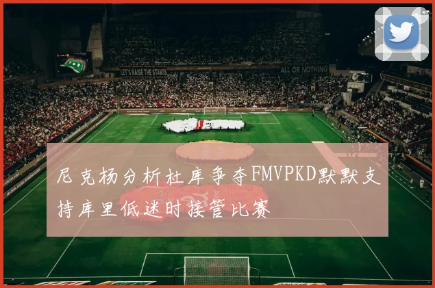 尼克杨分析杜库争夺FMVPKD默默支持库里低迷时接管比赛
