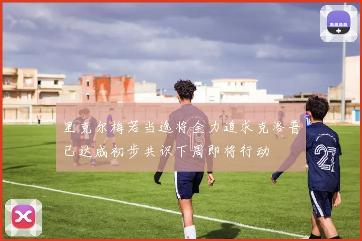里克尔梅若当选将全力追求克洛普已达成初步共识下周即将行动
