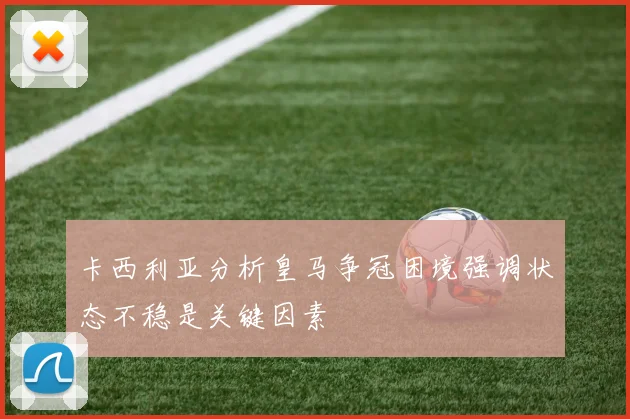 卡西利亚分析皇马争冠困境强调状态不稳是关键因素