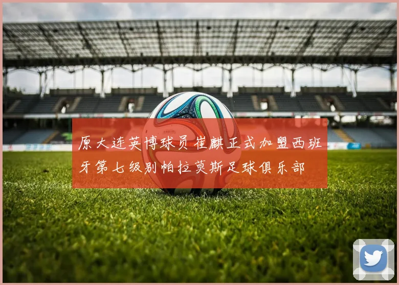 原大连英博球员崔麒正式加盟西班牙第七级别帕拉莫斯足球俱乐部