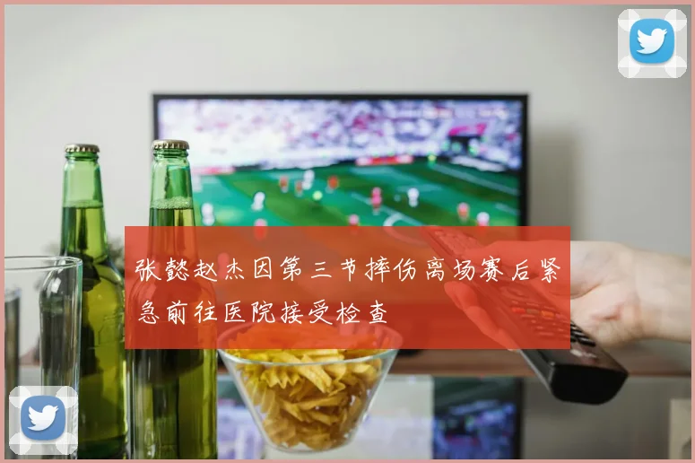 张懿赵杰因第三节摔伤离场赛后紧急前往医院接受检查
