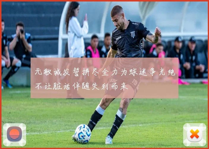 元敏诚发誓拼尽全力为球迷争光绝不让脏话伴随失利而来