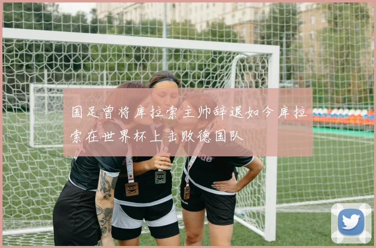 国足曾将库拉索主帅辞退如今库拉索在世界杯上击败德国队
