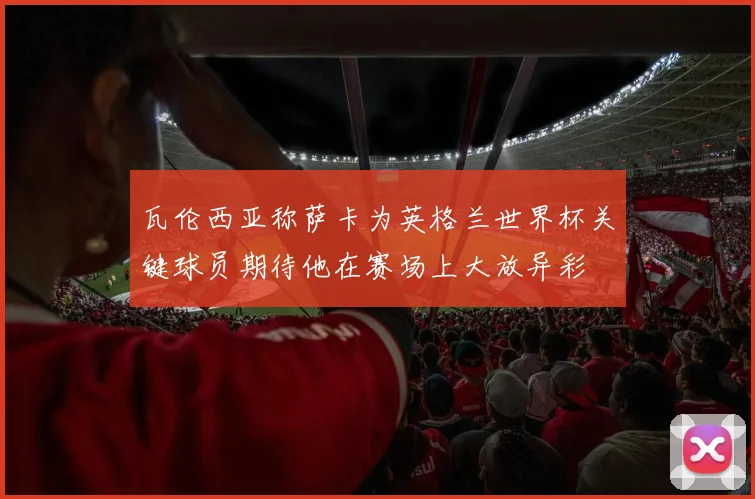 瓦伦西亚称萨卡为英格兰世界杯关键球员期待他在赛场上大放异彩