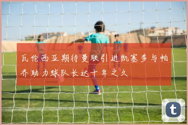 瓦伦西亚期待曼联引进凯塞多与帕乔助力球队长达十年之久