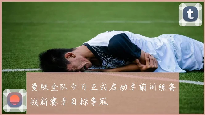 曼联全队今日正式启动季前训练备战新赛季目标争冠