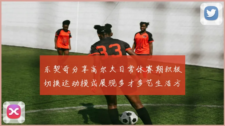 东契奇分享高尔夫日常休赛期积极切换运动模式展现多才多艺生活方式