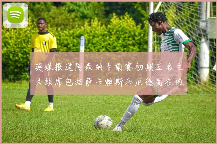 英媒报道阿森纳季前赛初期五名主力缺席包括萨卡赖斯和厄德高在内