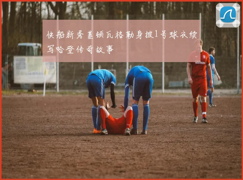 快船新秀基顿瓦格勒身披1号球衣续写哈登传奇故事